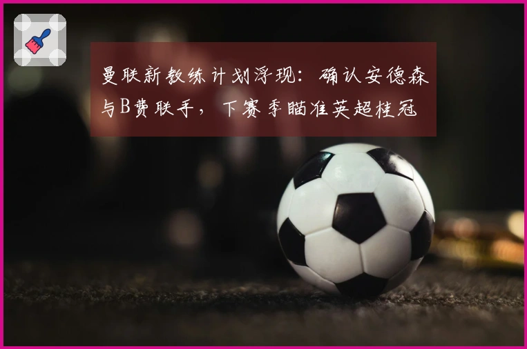 曼联新教练计划浮现：确认安德森与B费联手，下赛季瞄准英超桂冠