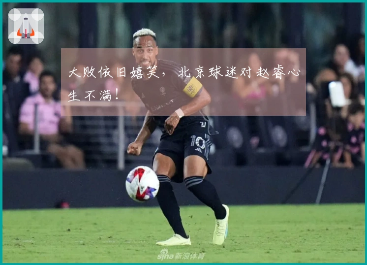 大败依旧嬉笑，北京球迷对赵睿心生不满！
